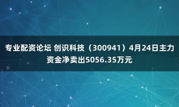 专业配资论坛 创识科技（300941）4月24日主力资金净卖出5056.35万元