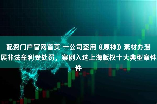 配资门户官网首页 一公司盗用《原神》素材办漫展非法牟利受处罚，案例入选上海版权十大典型案件