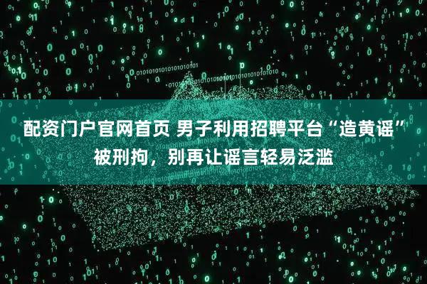 配资门户官网首页 男子利用招聘平台“造黄谣”被刑拘，别再让谣言轻易泛滥