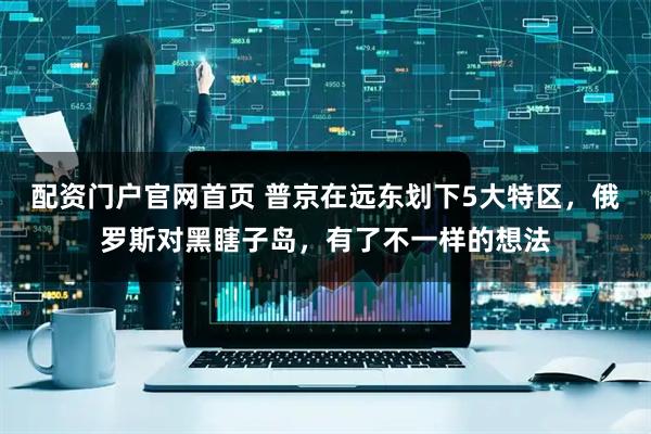 配资门户官网首页 普京在远东划下5大特区，俄罗斯对黑瞎子岛，有了不一样的想法