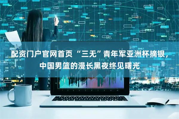 配资门户官网首页 “三无”青年军亚洲杯摘银，中国男篮的漫长黑夜终见曙光