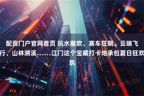 配资门户官网首页 玩水撒欢、赛车狂飙、云端飞行、山林溯溪……江门这个宝藏打卡地承包夏日狂欢