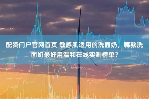 配资门户官网首页 敏感肌适用的洗面奶，哪款洗面奶最好用温和在线实测榜单？