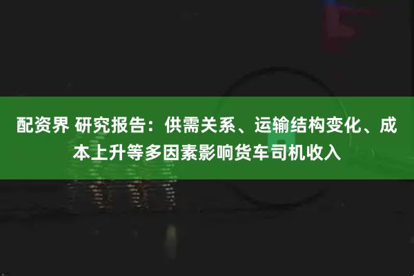 配资界 研究报告：供需关系、运输结构变化、成本上升等多因素影响货车司机收入