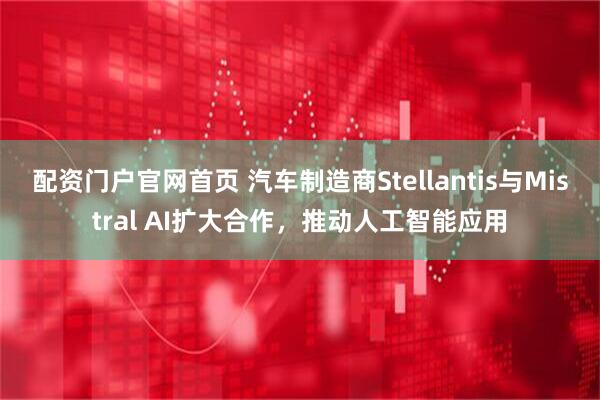 配资门户官网首页 汽车制造商Stellantis与Mistral AI扩大合作，推动人工智能应用