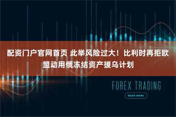 配资门户官网首页 此举风险过大！比利时再拒欧盟动用俄冻结资产援乌计划