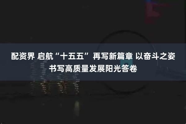 配资界 启航“十五五” 再写新篇章 以奋斗之姿书写高质量发展阳光答卷